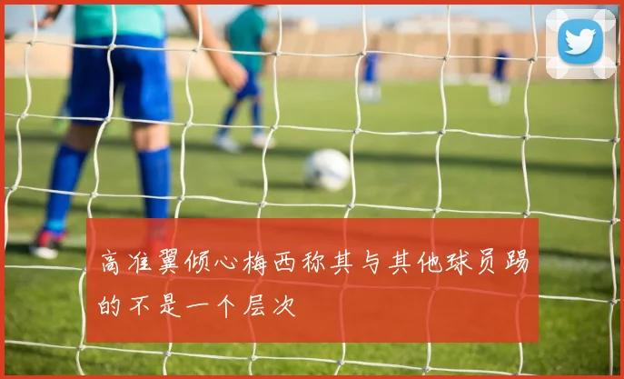 高准翼倾心梅西称其与其他球员踢的不是一个层次
