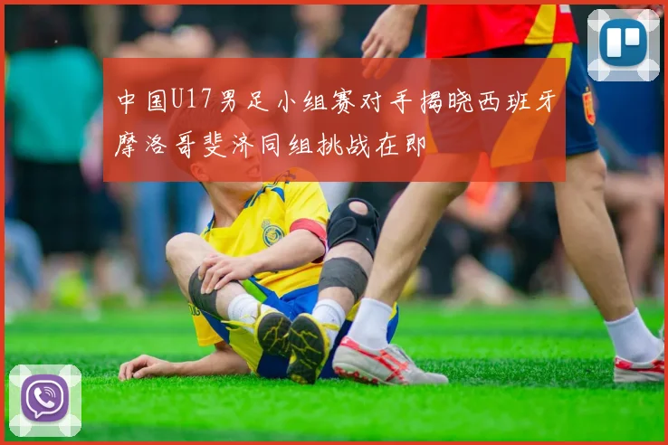 中国U17男足小组赛对手揭晓西班牙摩洛哥斐济同组挑战在即