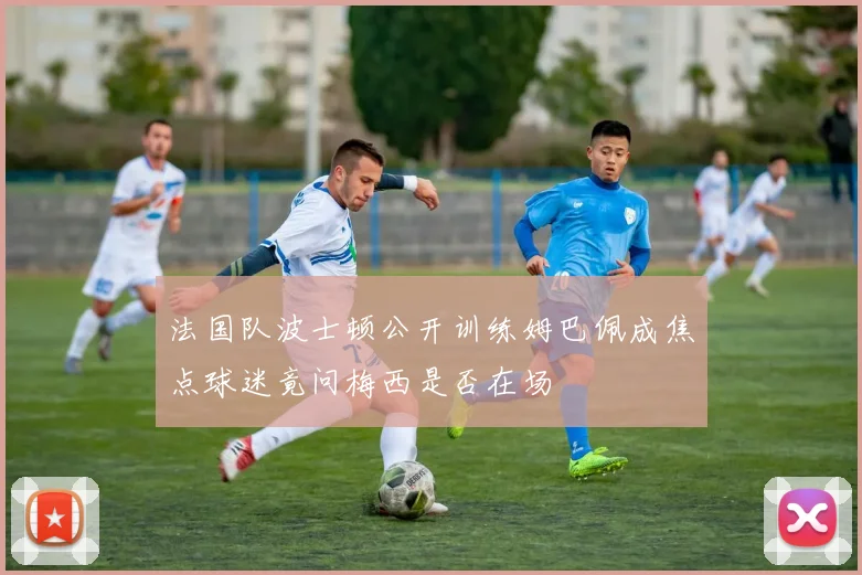 法国队波士顿公开训练姆巴佩成焦点球迷竟问梅西是否在场