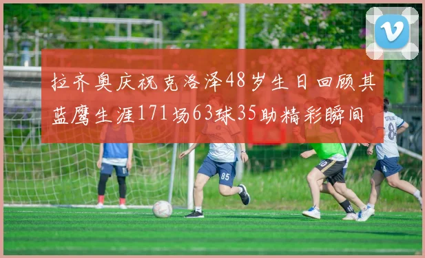 拉齐奥庆祝克洛泽48岁生日回顾其蓝鹰生涯171场63球35助精彩瞬间