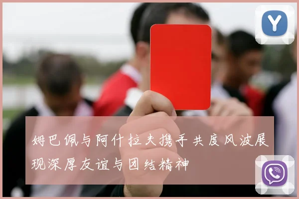 姆巴佩与阿什拉夫携手共度风波展现深厚友谊与团结精神