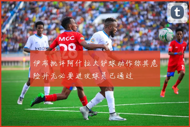 伊布批评阿什拉夫铲球动作称其危险并无必要进攻球员已通过