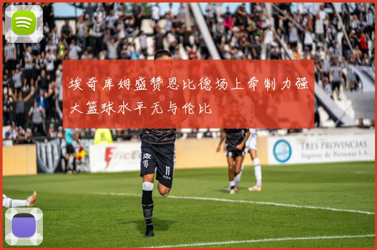 埃奇库姆盛赞恩比德场上牵制力强大篮球水平无与伦比