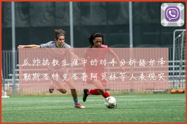 瓜帅执教生涯中的对手分析赫尔泽勒斯洛特克洛普阿莫林等人表现突出