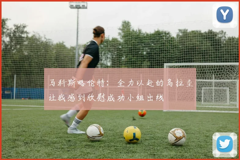 马科斯略伦特：全力以赴的乌拉圭让我感到欣慰成功小组出线