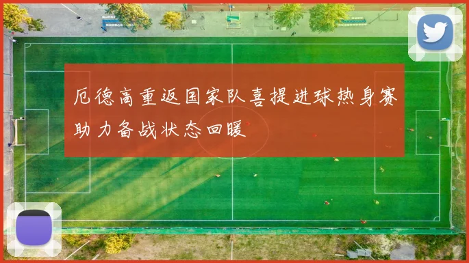 厄德高重返国家队喜提进球热身赛助力备战状态回暖