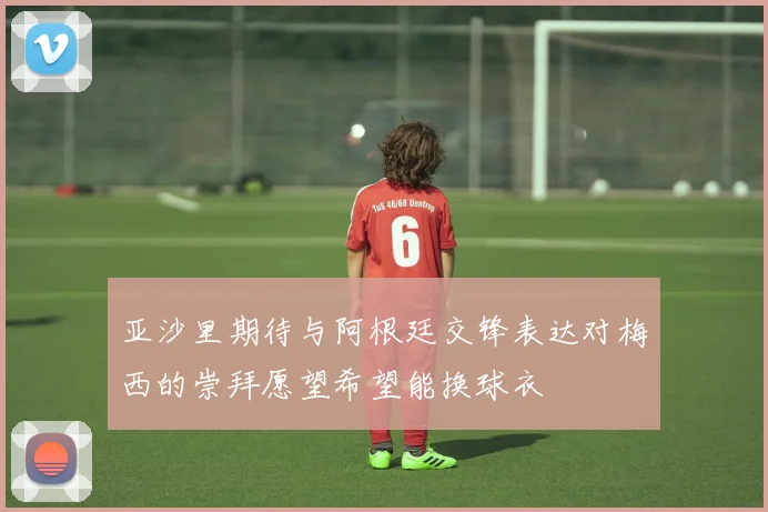 亚沙里期待与阿根廷交锋表达对梅西的崇拜愿望希望能换球衣