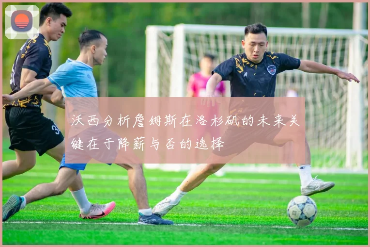 沃西分析詹姆斯在洛杉矶的未来关键在于降薪与否的选择
