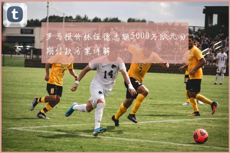 罗马报价林伍德总额5000万欧元分期付款方案详解