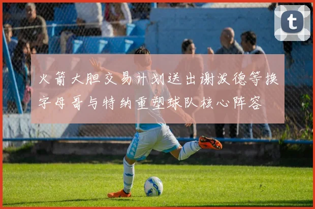 火箭大胆交易计划送出谢泼德等换字母哥与特纳重塑球队核心阵容
