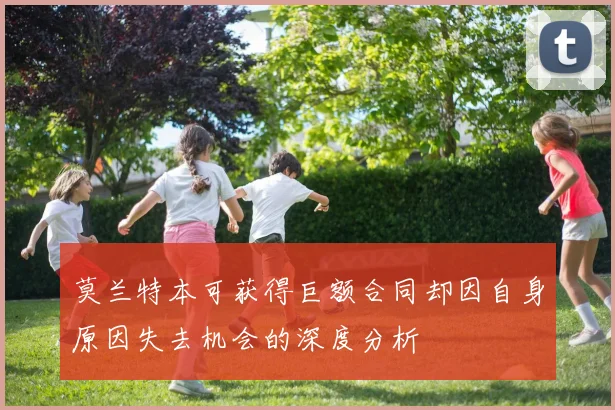 莫兰特本可获得巨额合同却因自身原因失去机会的深度分析
