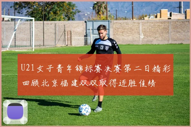 U21女子青年锦标赛决赛第二日精彩回顾北京福建双双取得连胜佳绩