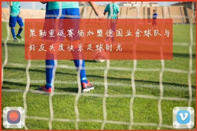 聚勒重返赛场加盟德国业余球队与好友共度快乐足球时光