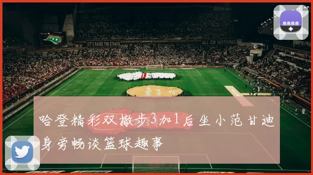 哈登精彩双撤步3加1后坐小范甘迪身旁畅谈篮球趣事