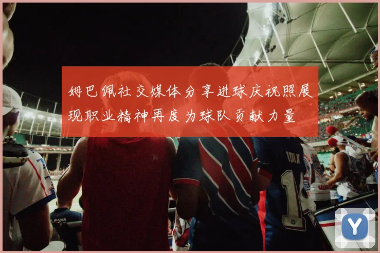 姆巴佩社交媒体分享进球庆祝照展现职业精神再度为球队贡献力量