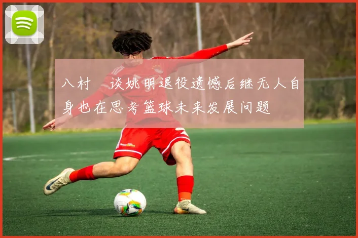 八村塁谈姚明退役遗憾后继无人自身也在思考篮球未来发展问题