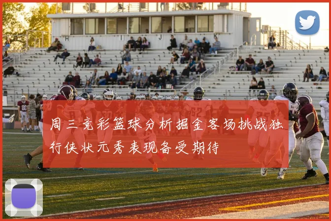 周三竞彩篮球分析掘金客场挑战独行侠状元秀表现备受期待