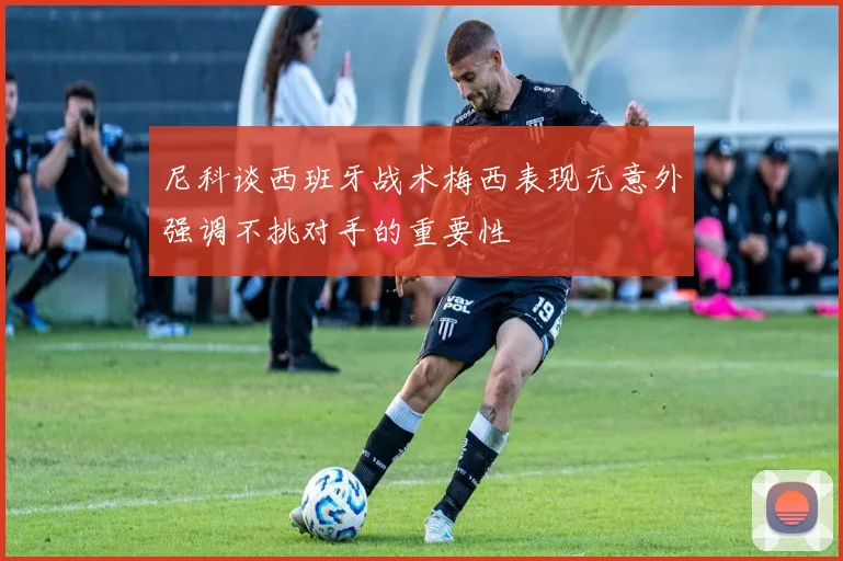 尼科谈西班牙战术梅西表现无意外强调不挑对手的重要性