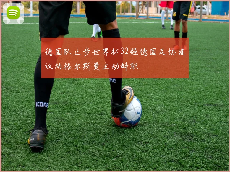 德国队止步世界杯32强德国足协建议纳格尔斯曼主动辞职